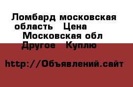 Ломбард московская область › Цена ­ 888 - Московская обл. Другое » Куплю   